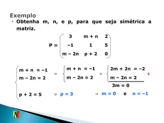 Obtenha m, n, e p, para que seja simétrica a matriz. P = m + n  = –1 m – 2n   = 2 ⇒ m + n  = –1 m – 2n = 2 p + 2   = 5 ⇒ 2m + 2n  = –2 m – 2n = 2 + 3m = 0 ⇒  m = 0   e  n = –1   ⇒  p = 3   3 m + n 2 – 1 1 5 m – 2n p + 2 0 