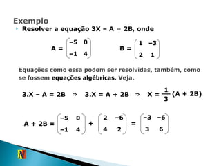 Resolver a equação 3X – A = 2B, onde B = A = Equações como essa podem ser resolvidas, também, como se fossem  equações algébricas . Veja . 3.X – A = 2B  ⇒ 3.X = A + 2B  ⇒ X = 1 3 A + 2B = + = 6 3 – 6 – 3 (A + 2B) – 5 0 – 1 4 1 – 3 2 1 – 5 0 – 1 4 2 – 6 4 2 