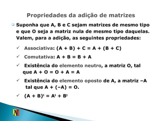 Suponha que A, B e C sejam matrizes de mesmo tipo e que O seja a matriz nula de mesmo tipo daquelas. Valem, para a adição, as seguintes propriedades: Associativa : (A + B) + C = A + (B + C) Comutativa : A + B = B + A Existência do  elemento neutro , a matriz O, tal  que A + O = O + A = A Existência do  elemento oposto  de A, a matriz –A  tal que A + (–A) = O. (A + B) t  = A t  + B t 