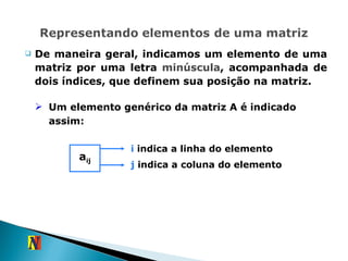 De maneira geral, indicamos um elemento de uma matriz por uma letra  minúscula , acompanhada de dois índices, que definem sua posição na matriz. Um elemento genérico da matriz A é indicado assim: a ij i  indica a linha do elemento j  indica a coluna do elemento 