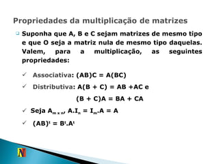 Suponha que A, B e C sejam matrizes de mesmo tipo e que O seja a matriz nula de mesmo tipo daquelas. Valem, para a multiplicação, as seguintes propriedades: Associativa : (AB)C = A(BC) Distributiva : A(B + C) = AB +AC e   (B + C)A = BA + CA Seja A m x n , A.I n  = I m .A = A (AB) t  = B t .A t 