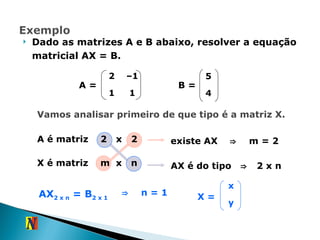 Dado as matrizes A e B abaixo, resolver a equação matricial AX = B. B = A = Vamos analisar primeiro de que tipo é a matriz X. A é matriz  2  x  2  X é matriz  m  x  n  existe AX  ⇒   m = 2 AX é do tipo  ⇒   2 x n  AX 2 x n  = B 2 x 1 ⇒   n = 1 X = 2 – 1 1 1 5 4 x y 