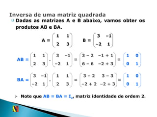 Dadas as matrizes A e B abaixo, vamos obter os produtos AB e BA. AB = A = B = . = – 2 + 3 – 1 + 1 6 – 6 3 – 2 = 1 0 0 1 BA = . = – 2 + 3 3 – 3 – 2 + 2 3 – 2 = 1 0 0 1 Note que  AB = BA = I 2 , matriz identidade de ordem 2.  1 1 2 3 3 – 1 – 2 1 1 1 2 3 3 – 1 – 2 1 3 – 1 – 2 1 1 1 2 3 