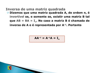 Dizemos que uma matriz quadrada A, de ordem n, é  invertível  se, e somente se, existir uma matriz B tal que  AB = BA = I n . No caso a matriz B é chamada de inversa de A e é representada por A –1 . Portanto AA –1  = A –1 A = I n 