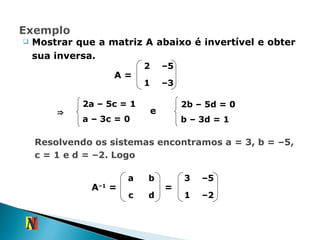 Mostrar que a matriz A abaixo é invertível e obter sua inversa. A = Resolvendo os sistemas encontramos a = 3, b = –5, c = 1 e d = –2. Logo ⇒ 2a – 5c = 1 a – 3c   = 0 e 2b – 5d = 0 b – 3d = 1 A –1  = = 2 – 5 1 – 3 a b c d 3 – 5 1 – 2 