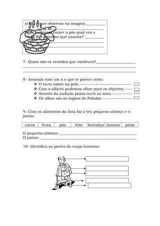 a) Diz o que observas na imagem.__________
 __________________________________________
 b) Se pudesses comer o pão qual era o
 órgão dos sentidos que usarias? __________
 __________________________________________
 __________________________________________



7- Quais são os sentidos que conheces?_____________________
____________________________________________________________
____________________________________________________________

8- Assinala com um x o que te parece certo:
       O tacto existe na pele.-----------------------------------
       Com o olfacto pudemos olhar para os objectos.-----
       Através da audição posso ouvir os sons.-------------
       Os olhos são os órgãos do Paladar.--------------------


9- Com os alimentos da lista faz o teu pequeno-almoço e o
jantar.

 carne     fruta     pão       leite   hortaliça batatas     peixe

O pequeno-almoço: _________________________________________
O jantar: ___________________________________________________

10- Identifica as partes do corpo humano:
 