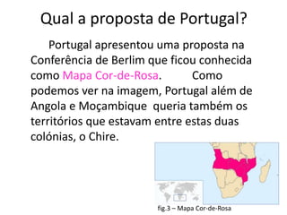 Qual a proposta de Portugal?
    Portugal apresentou uma proposta na
Conferência de Berlim que ficou conhecida
como Mapa Cor-de-Rosa.         Como
podemos ver na imagem, Portugal além de
Angola e Moçambique queria também os
territórios que estavam entre estas duas
colónias, o Chire.




                       fig.3 – Mapa Cor-de-Rosa
 