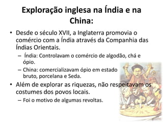 Exploração inglesa na Índia e na
                 China:
• Desde o século XVII, a Inglaterra promovia o
  comércio com a Índia através da Companhia das
  Índias Orientais.
  – Índia: Controlavam o comércio de algodão, chá e
    ópio.
  – China: comercializavam ópio em estado
    bruto, porcelana e Seda.
• Além de explorar as riquezas, não respeitavam os
  costumes dos povos locais.
  – Foi o motivo de algumas revoltas.
 