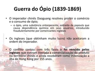Guerra do Ópio (1839-1869)
• O imperador chinês Daoguang resolveu proibir o comércio
  e o consumo de ópio;
   – o ópio, uma substância entorpecente, extraída da papoula que
     causa dependência química em seus usuários, introduzido
     fraudulentamente por comerciantes ingleses

• Os ingleses (que obtinham muito lucro) não aceitaram a
  ordem do imperador.

• O conflito contou com três fases e foi vencido pelos
  ingleses que tiveram liberada a comercialização do produto
  no território chinês e ainda receberam como indenização a
  ilha de Hong Kong por 155 anos.
 