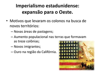 Imperialismo estadunidense:
       expansão para o Oeste.
• Motivos que levaram os colonos na busca de
  novos territórios:
  – Novas áreas de pastagens;
  – Aumento populacional nas terras que formavam
    as treze colônias;
  – Novos imigrantes;
  – Ouro na região da Califórnia.
 