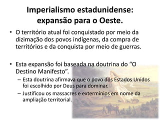 Imperialismo estadunidense:
        expansão para o Oeste.
• O território atual foi conquistado por meio da
  dizimação dos povos indígenas, da compra de
  territórios e da conquista por meio de guerras.

• Esta expansão foi baseada na doutrina do “O
  Destino Manifesto”.
  – Esta doutrina afirmava que o povo dos Estados Unidos
    foi escolhido por Deus para dominar.
  – Justificou os massacres e extermínios em nome da
    ampliação territorial.
 