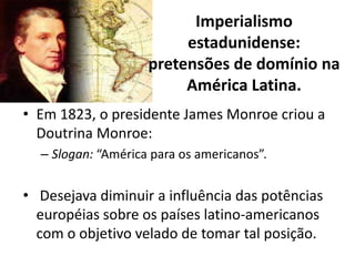 Imperialismo
                         estadunidense:
                    pretensões de domínio na
                         América Latina.
• Em 1823, o presidente James Monroe criou a
  Doutrina Monroe:
  – Slogan: “América para os americanos”.


• Desejava diminuir a influência das potências
  européias sobre os países latino-americanos
  com o objetivo velado de tomar tal posição.
 