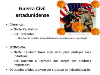Guerra Civil
       estadunidense
• Diferenças:
   – Norte: Capitalista!
   – Sul: Escravista!
       • Que tipo de trabalho seria adotado nos novos territórios ocupados?


• ECONOMIA:
   – Norte: Queriam taxas mais altas para proteger suas
     indústrias.
   – Sul: Queriam a liberação dos preços dos produtos
     importados.
• Os estados unidos estavam em processo de industrialização.
 