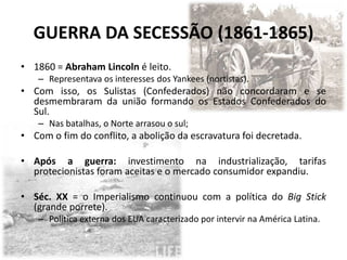 GUERRA DA SECESSÃO (1861-1865)
• 1860 = Abraham Lincoln é leito.
    – Representava os interesses dos Yankees (nortistas).
• Com isso, os Sulistas (Confederados) não concordaram e se
  desmembraram da união formando os Estados Confederados do
  Sul.
    – Nas batalhas, o Norte arrasou o sul;
• Com o fim do conflito, a abolição da escravatura foi decretada.

• Após a guerra: investimento na industrialização, tarifas
  protecionistas foram aceitas e o mercado consumidor expandiu.

• Séc. XX = o Imperialismo continuou com a política do Big Stick
  (grande porrete).
    – Política externa dos EUA caracterizado por intervir na América Latina.
 
