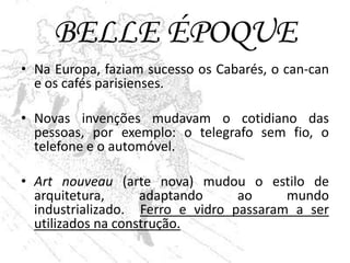 BELLE ÉPOQUE
• Na Europa, faziam sucesso os Cabarés, o can-can
  e os cafés parisienses.

• Novas invenções mudavam o cotidiano das
  pessoas, por exemplo: o telegrafo sem fio, o
  telefone e o automóvel.

• Art nouveau (arte nova) mudou o estilo de
  arquitetura,      adaptando     ao     mundo
  industrializado. Ferro e vidro passaram a ser
  utilizados na construção.
 
