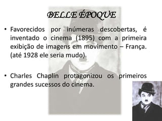 BELLE ÉPOQUE
• Favorecidos por inúmeras descobertas, é
  inventado o cinema (1895) com a primeira
  exibição de imagens em movimento – França.
  (até 1928 ele seria mudo).

• Charles Chaplin protagonizou os primeiros
  grandes sucessos do cinema.
 