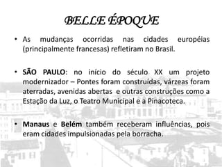 BELLE ÉPOQUE
• As mudanças ocorridas nas cidades européias
  (principalmente francesas) refletiram no Brasil.

• SÃO PAULO: no início do século XX um projeto
  modernizador – Pontes foram construídas, várzeas foram
  aterradas, avenidas abertas e outras construções como a
  Estação da Luz, o Teatro Municipal e a Pinacoteca.

• Manaus e Belém também receberam influências, pois
  eram cidades impulsionadas pela borracha.
 
