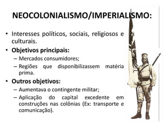 NEOCOLONIALISMO/IMPERIALISMO:
• Interesses políticos, sociais, religiosos e
  culturais.
• Objetivos principais:
   – Mercados consumidores;
   – Regiões que disponibilizassem matéria
     prima.
• Outros objetivos:
   – Aumentava o contingente militar;
   – Aplicação do capital excedente em
     construções nas colônias (Ex: transporte e
     comunicação).
 
