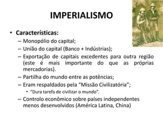 IMPERIALISMO
• Características:
   – Monopólio do capital;
   – União do capital (Banco + Indústrias);
   – Exportação de capitais excedentes para outra região
     (este é mais importante do que as próprias
     mercadorias).
   – Partilha do mundo entre as potências;
   – Eram respaldados pela “Missão Civilizatória”;
      • “Dura tarefa de civilizar o mundo”.
   – Controlo econômico sobre países independentes
     menos desenvolvidos (América Latina, China)
 