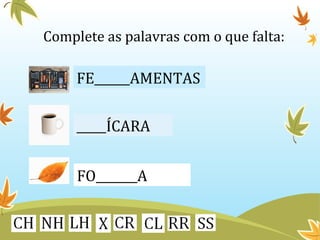 Complete as palavras com o que falta: 
FE______AMENTAS 
_____ÍCARA 
FO_______A 
 