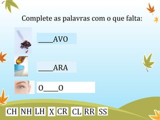 Complete as palavras com o que falta: 
_____AVO 
_____ARA 
O_____O 
 