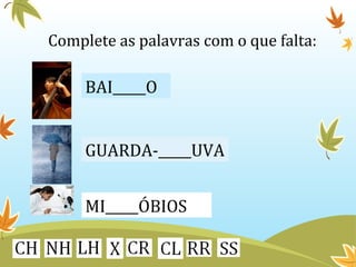 Complete as palavras com o que falta: 
BAI_____O 
GUARDA-_____UVA 
MI_____ÓBIOS 
 