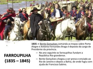 FARROUPILHA
(1835 – 1845)
1835 -> Bento Gonçalves comanda as tropas sobre Porto
Alegre e Antônio Fernandes Braga é deposto do cargo de
Presidente da província.
– No ano seguinte os farroupilhas fundam a
República Rio-grandense.
– Bento Gonçalves chegou a ser preso e enviado ao
Rio de Janeiro e depois a Bahia, de onde fugiu com
ajuda de Francisco Sabino.
 