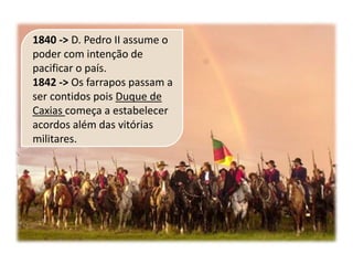 1840 -> D. Pedro II assume o
poder com intenção de
pacificar o país.
1842 -> Os farrapos passam a
ser contidos pois Duque de
Caxias começa a estabelecer
acordos além das vitórias
militares.
 