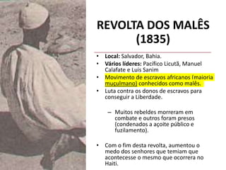REVOLTA DOS MALÊS
(1835)
• Local: Salvador, Bahia.
• Vários líderes: Pacífico Licutã, Manuel
Calafate e Luis Sanim
• Movimento de escravos africanos (maioria
muçulmano) conhecidos como malês.
• Luta contra os donos de escravos para
conseguir a Liberdade.
– Muitos rebeldes morreram em
combate e outros foram presos
(condenados a açoite público e
fuzilamento).
• Com o fim desta revolta, aumentou o
medo dos senhores que temiam que
acontecesse o mesmo que ocorrera no
Haiti.
 