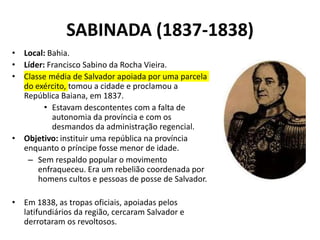 SABINADA (1837-1838)
• Local: Bahia.
• Líder: Francisco Sabino da Rocha Vieira.
• Classe média de Salvador apoiada por uma parcela
do exército, tomou a cidade e proclamou a
República Baiana, em 1837.
• Estavam descontentes com a falta de
autonomia da província e com os
desmandos da administração regencial.
• Objetivo: instituir uma república na província
enquanto o príncipe fosse menor de idade.
– Sem respaldo popular o movimento
enfraqueceu. Era um rebelião coordenada por
homens cultos e pessoas de posse de Salvador.
• Em 1838, as tropas oficiais, apoiadas pelos
latifundiários da região, cercaram Salvador e
derrotaram os revoltosos.
 