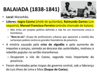 BALAIADA (1838-1841)
• Local: Maranhão.
• Líderes: negro Cosme (chefe de quilombo), Raimundo Gomes (um
vaqueiro), Manoel Francisco Ferreira (artesão chamado de balaio).
– Não tinha um projeto político definido e não foi um movimento único e
harmônico.
– “Bem-te-vis”: Grupo de profissionais urbanos que apoiaram a revolta dos
sertanejos pobres contra os grandes fazendeiros da província.
• A miséria causada pela crise do algodão e pelo aumento de
impostos e preços, somada ao descaso das autoridades, motivou a
rebelião popular no sertão maranhense.
– Ocuparam a vila de Caxias, segunda mais importante da
província.
• Foram derrotados pelas tropas do governo central, sob a liderança
do Luis Alves de Lima e Silva (Duque de Caxias).
 