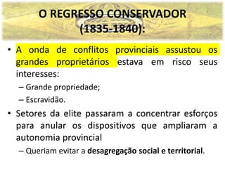 O REGRESSO CONSERVADOR
(1835-1840):
• A onda de conflitos provinciais assustou os
grandes proprietários estava em risco seus
interesses:
– Grande propriedade;
– Escravidão.
• Setores da elite passaram a concentrar esforços
para anular os dispositivos que ampliaram a
autonomia provincial
– Queriam evitar a desagregação social e territorial.
 