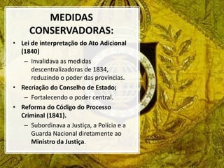 MEDIDAS
CONSERVADORAS:
• Lei de interpretação do Ato Adicional
(1840)
– Invalidava as medidas
descentralizadoras de 1834,
reduzindo o poder das províncias.
• Recriação do Conselho de Estado;
– Fortalecendo o poder central.
• Reforma do Código do Processo
Criminal (1841).
– Subordinava a Justiça, a Polícia e a
Guarda Nacional diretamente ao
Ministro da Justiça.
 