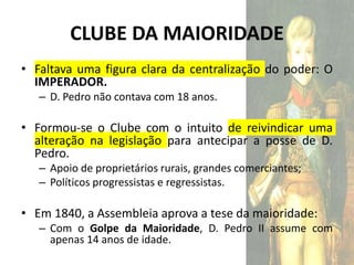 CLUBE DA MAIORIDADE
• Faltava uma figura clara da centralização do poder: O
IMPERADOR.
– D. Pedro não contava com 18 anos.
• Formou-se o Clube com o intuito de reivindicar uma
alteração na legislação para antecipar a posse de D.
Pedro.
– Apoio de proprietários rurais, grandes comerciantes;
– Políticos progressistas e regressistas.
• Em 1840, a Assembleia aprova a tese da maioridade:
– Com o Golpe da Maioridade, D. Pedro II assume com
apenas 14 anos de idade.
 