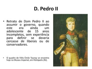D. Pedro II
• Retrato de Dom Pedro II ao
assumir o governo, quando
este era ainda um
adolescente de 15 anos
incompletos, sem experiência
para definir se deveria
cercasse de liberais ou de
conservadores.
• O quadro de Félix Émile Taunay se encontra
hoje no Museu Imperial, em Petrópolis (RJ).
 