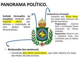 PANORAMA POLÍTICO.
• Restaurador (ou caramuru):
– Constituído pela direita conservadora, cujo maior objetivo era trazer
dom Pedro I de volta ao trono.
Exaltado (farroupilha ou
jurujubas): Integrado pela
esquerda liberal, que
defendia a implantação de
uma política federal
descentralizada.
Moderado (ou chimango):
Composto pela direita liberal,
que lutava pelos interesses dos
grandes fazendeiros.
Progressistas: Governo
forte e centralizado, faziam
concessões aos liberais
exaltados.
Regressistas: Governo com
o legislativo forte, sem
concessões para os liberais
exaltados.
 