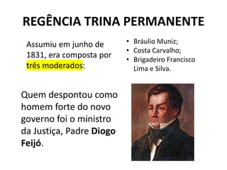 REGÊNCIA TRINA PERMANENTE
Assumiu em junho de
1831, era composta por
três moderados:
• Bráulio Muniz;
• Costa Carvalho;
• Brigadeiro Francisco
Lima e Silva.
Quem despontou como
homem forte do novo
governo foi o ministro
da Justiça, Padre Diogo
Feijó.
 