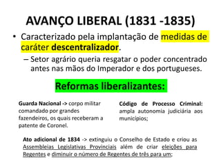 AVANÇO LIBERAL (1831 -1835)
• Caracterizado pela implantação de medidas de
caráter descentralizador.
– Setor agrário queria resgatar o poder concentrado
antes nas mãos do Imperador e dos portugueses.
Código de Processo Criminal:
ampla autonomia judiciária aos
municípios;
Guarda Nacional -> corpo militar
comandado por grandes
fazendeiros, os quais receberam a
patente de Coronel.
Ato adicional de 1834 -> extinguiu o Conselho de Estado e criou as
Assembleias Legislativas Provinciais além de criar eleições para
Regentes e diminuir o número de Regentes de três para um;
Reformas liberalizantes:
 