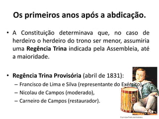 Os primeiros anos após a abdicação.
• A Constituição determinava que, no caso de
  herdeiro o herdeiro do trono ser menor, assumiria
  uma Regência Trina indicada pela Assembleia, até
  a maioridade.

• Regência Trina Provisória (abril de 1831):
  – Francisco de Lima e Silva (representante do Exército),
  – Nicolau de Campos (moderado),
  – Carneiro de Campos (restaurador).
 