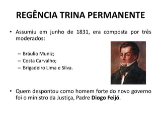 REGÊNCIA TRINA PERMANENTE
• Assumiu em junho de 1831, era composta por três
  moderados:

  – Bráulio Muniz;
  – Costa Carvalho;
  – Brigadeiro Lima e Silva.



• Quem despontou como homem forte do novo governo
  foi o ministro da Justiça, Padre Diogo Feijó.
 