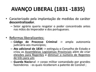 AVANÇO LIBERAL (1831 -1835)
• Caracterizado pela implantação de medidas de caráter
  descentralizador.
   – Setor agrário queria resgatar o poder concentrado antes
     nas mãos do Imperador e dos portugueses.

• Reformas liberalizantes:
   – Código de Processo Criminal -> ampla autonomia
     judiciária aos municípios;
   – Ato adicional de 1834 -> extinguiu o Conselho de Estado e
     criou as Assembleias Legislativas Provinciais além de criar
     eleições para Regentes e diminuir o número de Regentes
     de três para um;
   – Guarda Nacional -> corpo militar comandado por grandes
     fazendeiros - os quais receberam a patente de Coronel ;
 