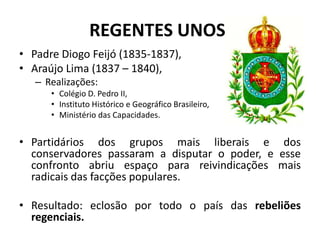 REGENTES UNOS:
• Padre Diogo Feijó (1835-1837),
• Araújo Lima (1837 – 1840),
   – Realizações:
      • Colégio D. Pedro II,
      • Instituto Histórico e Geográfico Brasileiro,
      • Ministério das Capacidades.


• Partidários dos grupos mais liberais e dos
  conservadores passaram a disputar o poder, e esse
  confronto abriu espaço para reivindicações mais
  radicais das facções populares.

• Resultado: eclosão por todo o país das rebeliões
  regenciais.
 