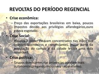 REVOLTAS DO PERÍODO REGENCIAL
• Crise econômica:
   – Preço das exportações brasileiras em baixa, poucos
     impostos devido aos privilégios alfandegários,ouro
     estava esgotado.
• Crise Social:
   – Riqueza e poder estavam concentrados nas mãos dos
     grandes fazendeiros e comerciantes, maior parte da
     população do campo e da cidade levava uma vida
     miserável.
• Crise política:
   – Grupos dominantes nas províncias queriam mais
     autonomia (pregando inclusive o separatismo).
 