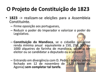O Projeto de Constituição de 1823
• 1823 -> realizam-se eleições para a Assembleia
  Constituinte.
  – Firme oposição aos portugueses,
  – Reduzir o poder do Imperador e valorizar o poder do
    Legislativo.

  – Constituição da Mandioca, se o cidadão possuísse
    renda mínima anual equivalente a 150, 250, 500 ou
    1000 alqueires de farinha de mandioca, poderia ser
    eleitor ou se candidatar a deputado ou a senador.

  – Entrando em divergência com D. Pedro I acabou sendo
    fechado em 12 de novembro de 1823 (Noite da
    Agonia) sem completar tal tarefa.
 
