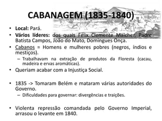CABANAGEM (1835-1840)
• Local: Pará.
• Vários líderes: dos quais Félix Clemente Malcher, Padre
  Batista Campos, João do Mato, Domingues Onça.
• Cabanos = Homens e mulheres pobres (negros, índios e
  mestiços).
   – Trabalhavam na extração de produtos da Floresta (cacau,
     madeira e ervas aromáticas).
• Queriam acabar com a Injustiça Social.

• 1835 -> Tomaram Belém e mataram várias autoridades do
  Governo.
   – Dificuldades para governar: divergências e traições.

• Violenta repressão comandada pelo Governo Imperial,
  arrasou o levante em 1840.
 