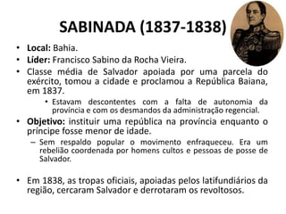 SABINADA (1837-1838)
• Local: Bahia.
• Líder: Francisco Sabino da Rocha Vieira.
• Classe média de Salvador apoiada por uma parcela do
  exército, tomou a cidade e proclamou a República Baiana,
  em 1837.
       • Estavam descontentes com a falta de autonomia da
         província e com os desmandos da administração regencial.
• Objetivo: instituir uma república na província enquanto o
  príncipe fosse menor de idade.
   – Sem respaldo popular o movimento enfraqueceu. Era um
     rebelião coordenada por homens cultos e pessoas de posse de
     Salvador.

• Em 1838, as tropas oficiais, apoiadas pelos latifundiários da
  região, cercaram Salvador e derrotaram os revoltosos.
 