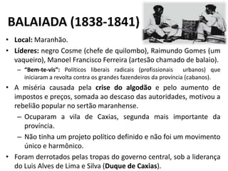BALAIADA (1838-1841)
• Local: Maranhão.
• Líderes: negro Cosme (chefe de quilombo), Raimundo Gomes (um
  vaqueiro), Manoel Francisco Ferreira (artesão chamado de balaio).
   – “Bem-te-vis”: Políticos liberais radicais (profissionais      urbanos) que
     iniciaram a revolta contra os grandes fazendeiros da província (cabanos).
• A miséria causada pela crise do algodão e pelo aumento de
  impostos e preços, somada ao descaso das autoridades, motivou a
  rebelião popular no sertão maranhense.
   – Ocuparam a vila de Caxias, segunda mais importante da
     província.
   – Não tinha um projeto político definido e não foi um movimento
     único e harmônico.
• Foram derrotados pelas tropas do governo central, sob a liderança
  do Luis Alves de Lima e Silva (Duque de Caxias).
 