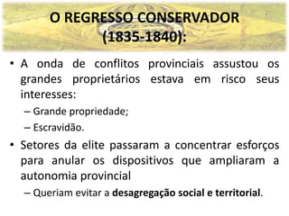 O REGRESSO CONSERVADOR
             (1835-1840):
• A onda de conflitos provinciais assustou os
  grandes proprietários estava em risco seus
  interesses:
  – Grande propriedade;
  – Escravidão.
• Setores da elite passaram a concentrar esforços
  para anular os dispositivos que ampliaram a
  autonomia provincial
  – Queriam evitar a desagregação social e territorial.
 