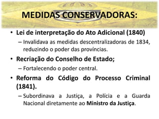 MEDIDAS CONSERVADORAS:
• Lei de interpretação do Ato Adicional (1840)
  – Invalidava as medidas descentralizadoras de 1834,
    reduzindo o poder das províncias.
• Recriação do Conselho de Estado;
  – Fortalecendo o poder central.
• Reforma do Código do Processo Criminal
  (1841).
  – Subordinava a Justiça, a Polícia e a Guarda
    Nacional diretamente ao Ministro da Justiça.
 