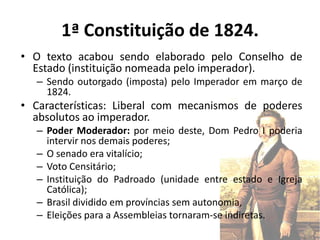 1ª Constituição de 1824.
• O texto acabou sendo elaborado pelo Conselho de
  Estado (instituição nomeada pelo imperador).
  – Sendo outorgado (imposta) pelo Imperador em março de
    1824.
• Características: Liberal com mecanismos de poderes
  absolutos ao imperador.
  – Poder Moderador: por meio deste, Dom Pedro I poderia
    intervir nos demais poderes;
  – O senado era vitalício;
  – Voto Censitário;
  – Instituição do Padroado (unidade entre estado e Igreja
    Católica);
  – Brasil dividido em províncias sem autonomia,
  – Eleições para a Assembleias tornaram-se indiretas.
 